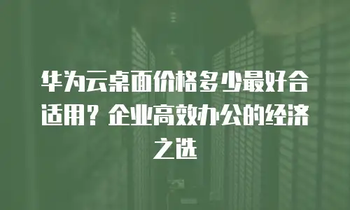 华为云桌面价格多少最好合适用？企业高效办公的经济之选