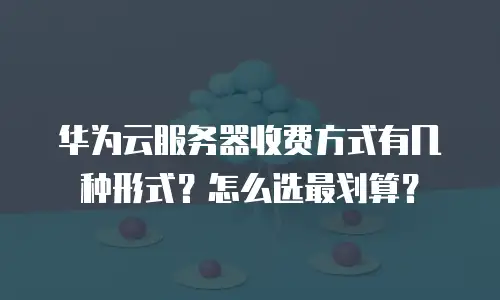 华为云服务器收费方式有几种形式？怎么选最划算？