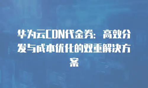 华为云CDN代金券：高效分发与成本优化的双重解决方案