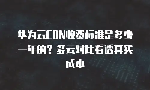 华为云CDN收费标准是多少一年的？多云对比看透真实成本
