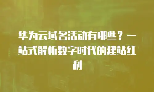 华为云域名活动有哪些？一站式解析数字时代的建站红利
