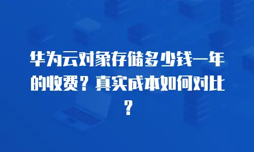 华为云对象存储多少钱一年的收费？真实成本如何对比？