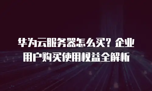 华为云服务器怎么买？企业用户购买使用权益全解析