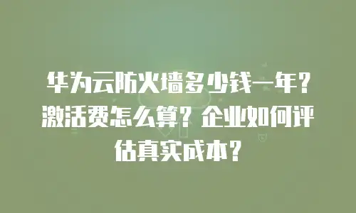 华为云防火墙多少钱一年？激活费怎么算？企业如何评估真实成本？