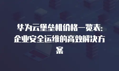 华为云堡垒机价格一览表：企业安全运维的高效解决方案