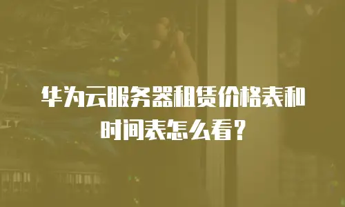 华为云服务器租赁价格表和时间表怎么看？