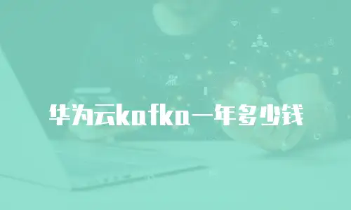 华为云kafka一年多少钱