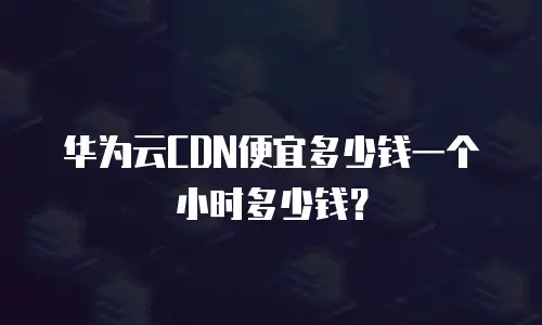 华为云CDN便宜多少钱一个小时多少钱？