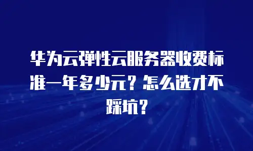 华为云弹性云服务器收费标准一年多少元？怎么选才不踩坑？
