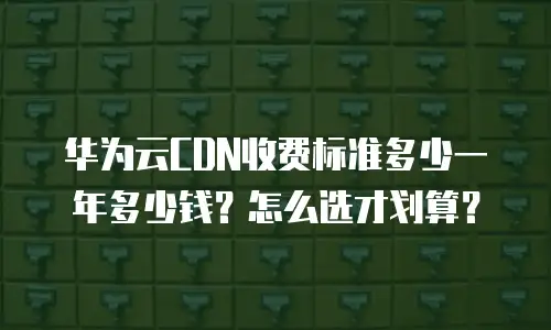 华为云CDN收费标准多少一年多少钱？怎么选才划算？