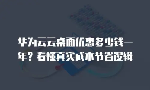 华为云云桌面优惠多少钱一年？看懂真实成本节省逻辑