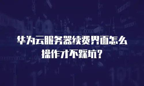 华为云服务器续费界面怎么操作才不踩坑？