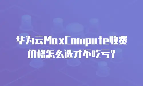 华为云MaxCompute收费价格怎么选才不吃亏？