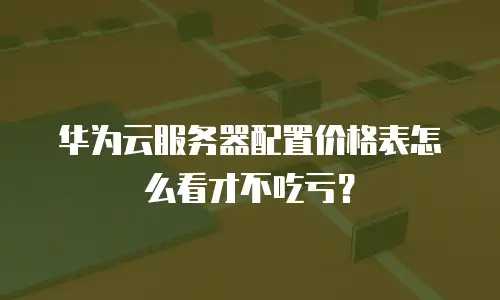华为云服务器配置价格表怎么看才不吃亏？
