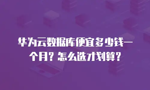 华为云数据库便宜多少钱一个月？怎么选才划算？