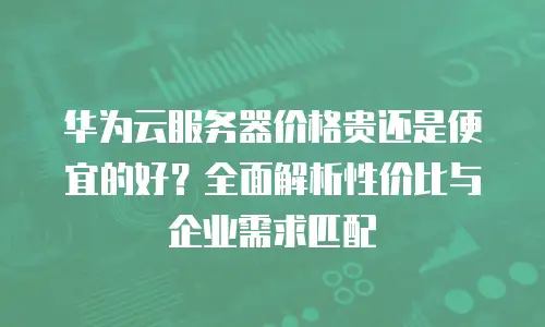 华为云服务器价格贵还是便宜的好？全面解析性价比与企业需求匹配