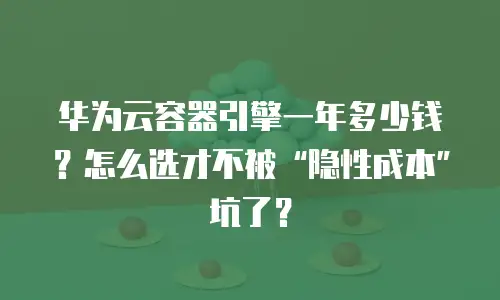 华为云容器引擎一年多少钱？怎么选才不被&ldquo;隐性成本&rdquo;坑了？