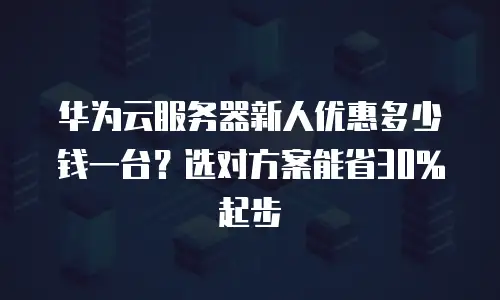 华为云服务器新人优惠多少钱一台？选对方案能省30%起步