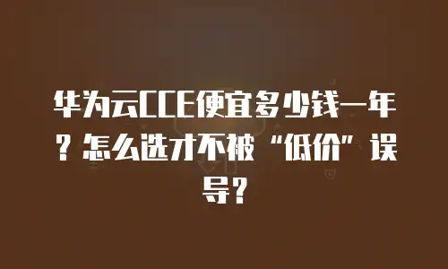 华为云CCE便宜多少钱一年？怎么选才不被&ldquo;低价&rdquo;误导？