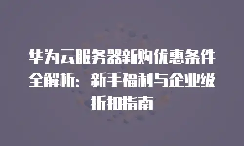华为云服务器新购优惠条件全解析：新手福利与企业级折扣指南