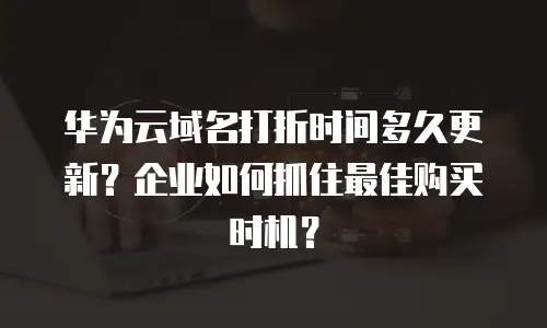 华为云域名打折时间多久更新？企业如何抓住最佳购买时机？