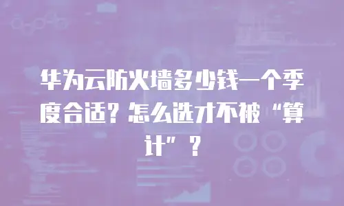 华为云防火墙多少钱一个季度合适？怎么选才不被&ldquo;算计&rdquo;？
