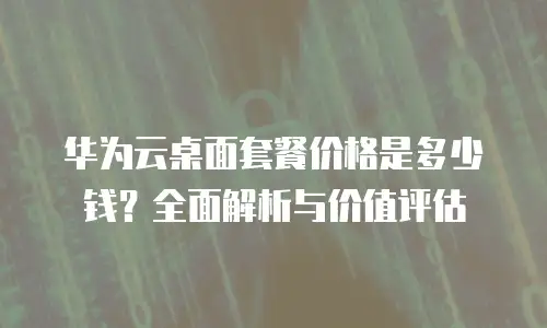 华为云桌面套餐价格是多少钱？全面解析与价值评估