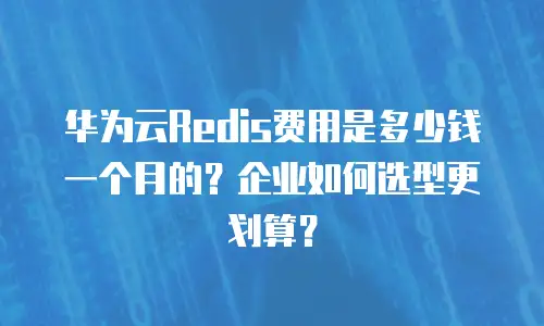 华为云Redis费用是多少钱一个月的？企业如何选型更划算？
