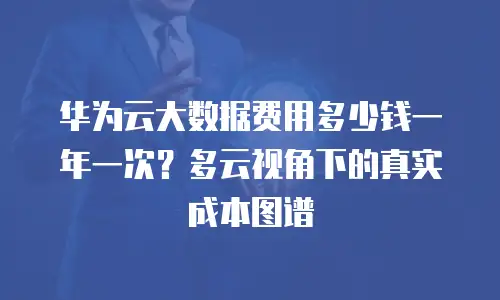 华为云大数据费用多少钱一年一次？多云视角下的真实成本图谱