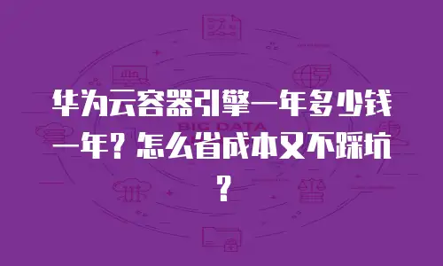 华为云容器引擎一年多少钱一年？怎么省成本又不踩坑？
