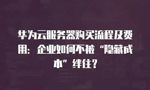华为云服务器购买流程及费用：企业如何不被&ldquo;隐藏成本&rdquo;绊住？