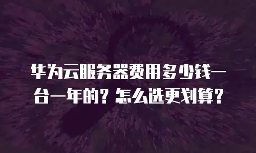 华为云服务器费用多少钱一台一年的？怎么选更划算？