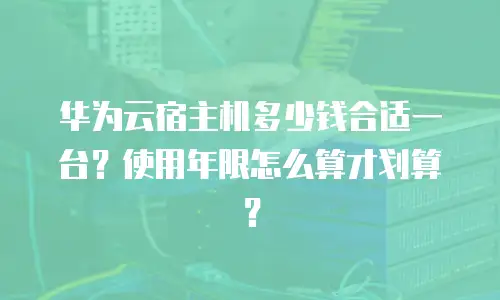 华为云宿主机多少钱合适一台？使用年限怎么算才划算？