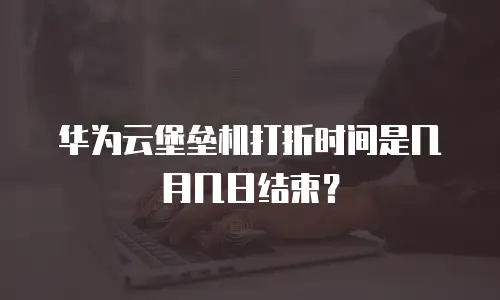 华为云堡垒机打折时间是几月几日结束？