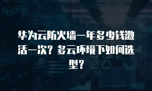 华为云防火墙一年多少钱激活一次？多云环境下如何选型？