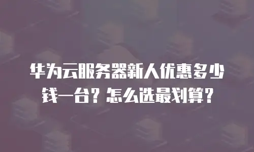 华为云服务器新人优惠多少钱一台？怎么选最划算？