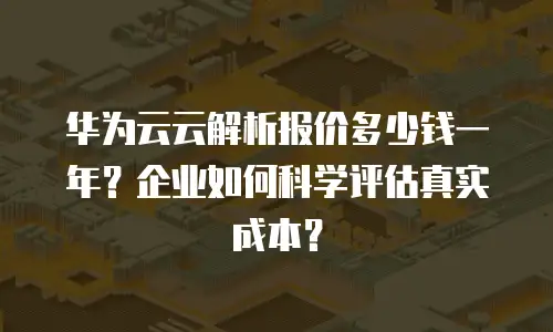 华为云云解析报价多少钱一年？企业如何科学评估真实成本？