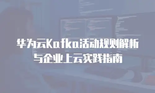 华为云Kafka活动规则解析与企业上云实践指南