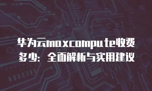华为云maxcompute收费多少：全面解析与实用建议