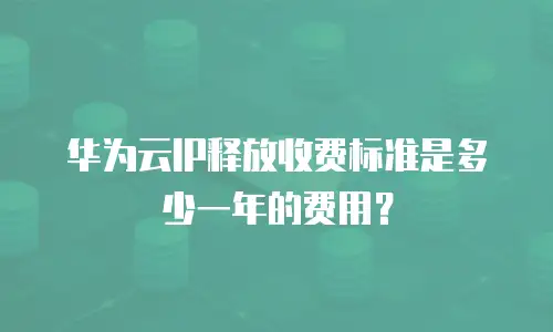 华为云IP释放收费标准是多少一年的费用？