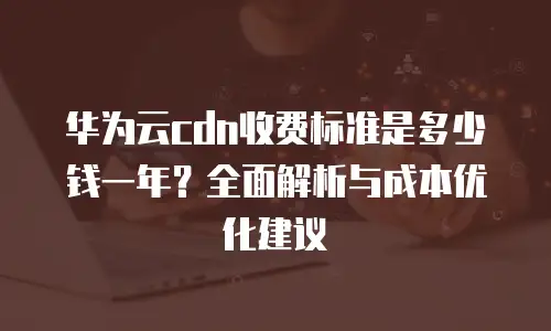 华为云cdn收费标准是多少钱一年？全面解析与成本优化建议