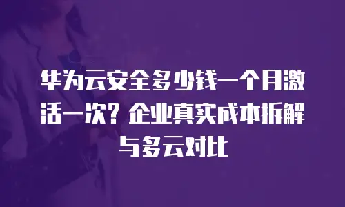 华为云安全多少钱一个月激活一次？企业真实成本拆解与多云对比