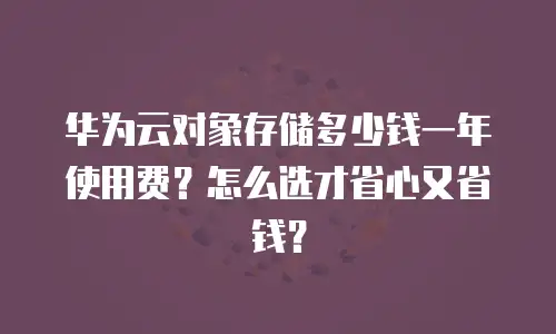 华为云对象存储多少钱一年使用费？怎么选才省心又省钱？