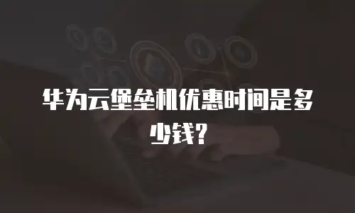 华为云堡垒机优惠时间是多少钱？