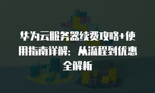 华为云服务器续费攻略+使用指南详解：从流程到优惠全解析