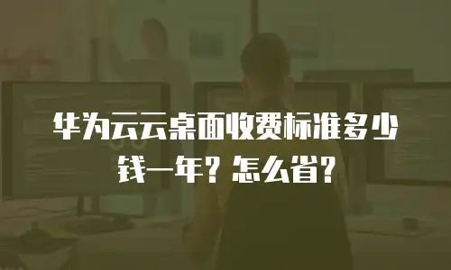 华为云云桌面收费标准多少钱一年？怎么省？