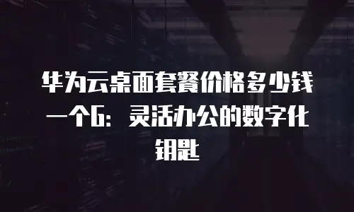 华为云桌面套餐价格多少钱一个G：灵活办公的数字化钥匙