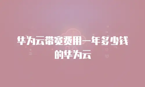 华为云带宽费用一年多少钱的华为云