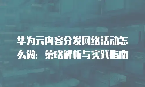 华为云内容分发网络活动怎么做：策略解析与实践指南