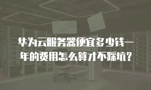 华为云服务器便宜多少钱一年的费用怎么算才不踩坑？